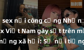 sex nơi công cộng Những video sex Việt Nam gây sốt trên mạng xã hội: Sự nổi tiếng và tranh cãi