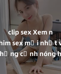 clip sex Xem ngay phim sex mới nhất với những cảnh nóng hổi không thể bỏ lỡ! Cơ hội tận hưởng những khoảnh khắc đầy kích thích ngay hôm nay!