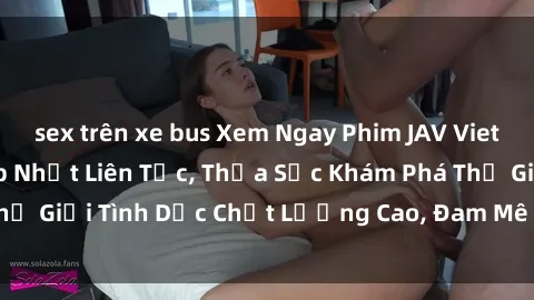 sex trên xe bus Xem Ngay Phim JAV Vietsub Hay Nhất - Cập Nhật Liên Tục, Thỏa Sức Khám Phá Thế Giới Tình Dục Chất Lượng Cao, Đam Mê Không Giới Hạn!