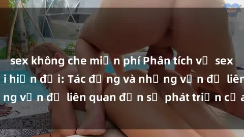 sex không che miễn phí Phân tích về sex gái trẻ trong xã hội hiện đại: Tác động và những vấn đề liên quan đến sự phát triển của tuổi trẻ