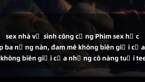 sex nhà vệ sinh công cộng Phim sex học sinh: Mối tình cấp ba nồng nàn, đam mê không biên giới của những cô nàng tuổi teen