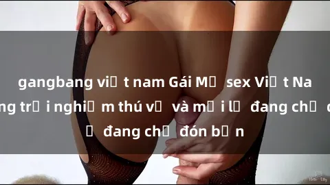 gangbang việt nam Gái Mỹ sex Việt Nam: Những trải nghiệm thú vị và mới lạ đang chờ đón bạn