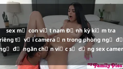 sex mẹ con việt nam Định kỳ kiểm tra và bảo vệ quyền riêng tư với camera ẩn trong phòng ngủ để ngăn chặn việc sử dụng sex camera ẩn trái phép.