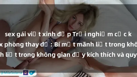 sex gái việt xinh đẹp Trải nghiệm cực kỳ hứng thú với sex phòng thay đồ: Bí mật mãnh liệt trong không gian đầy kích thích và quyến rũ
