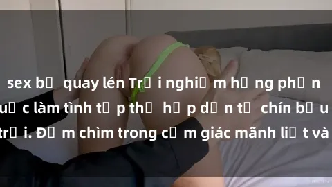 sex bị quay lén Trải nghiệm hưng phấn khi tham gia vào cuộc làm tình tập thể hấp dẫn từ chín bầu trời. Đắm chìm trong cảm giác mãnh liệt và sự hài lòng không ngờ.