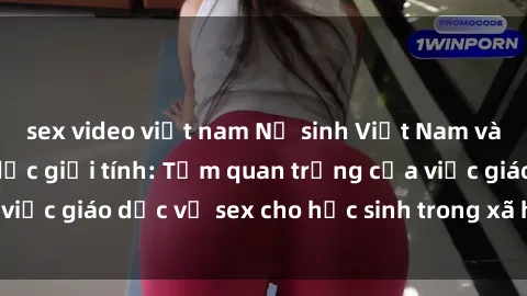 sex video việt nam Nữ sinh Việt Nam và vấn đề về giáo dục giới tính: Tầm quan trọng của việc giáo dục về sex cho học sinh trong xã hội hiện đại
