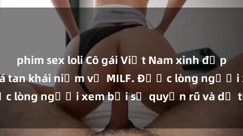 phim sex loli Cô gái Việt Nam xinh đẹp và gợi cảm làm xoá tan khái niệm về MILF. Được lòng người xem bởi sự quyến rũ và dễ thương.
