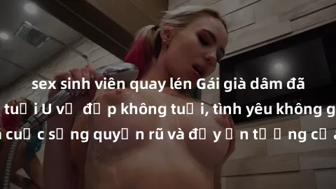 sex sinh viên quay lén Gái già dâm đãng: Sự nứng của tuổi U vẻ đẹp không tuổi, tình yêu không giới hạn. Khám phá cuộc sống quyến rũ và đầy ấn tượng của những người phụ nữ trưởng thành!