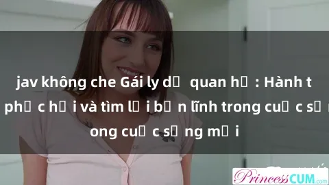 jav không che Gái ly dị quan hệ: Hành trình tự phục hồi và tìm lại bản lĩnh trong cuộc sống mới