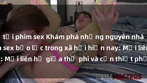 tải phim sex Khám phá những nguyên nhân và hậu quả của sex bạo lực trong xã hội hiện nay: Mối liên hệ giữa thị phi và cần thiết phải ngăn chặn.