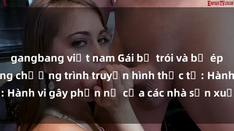 gangbang việt nam Gái bị trói và bị ép buộc làm tình trong chương trình truyền hình thực tế: Hành vi gây phẫn nộ của các nhà sản xuất và người xem.