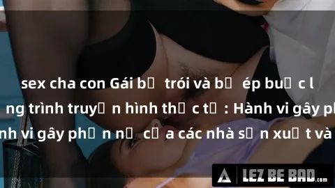 sex cha con Gái bị trói và bị ép buộc làm tình trong chương trình truyền hình thực tế: Hành vi gây phẫn nộ của các nhà sản xuất và người xem.