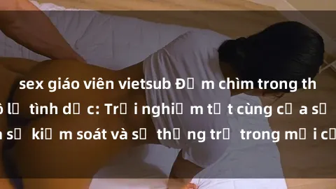 sex giáo viên vietsub Đắm chìm trong thế giới phim sex nô lệ tình dục: Trải nghiệm tột cùng của sự kiểm soát và sự thống trị trong mỗi cảnh quay mãnh liệt