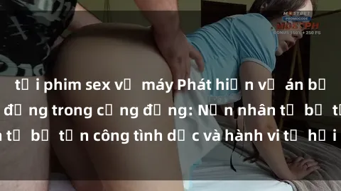 tải phim sex về máy Phát hiện vụ án bạo dâm sex gây chấn động trong cộng đồng: Nạn nhân tố bị tấn công tình dục và hành vi tệ hại được tiết lộ