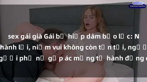 sex gái già Gái bị hiếp dâm bạo lực: Nỗi đau không nói thành lời, niềm vui không còn tồn tại, người phụ nữ gặp ác mộng từ hành động độc ác của kẻ xấu.