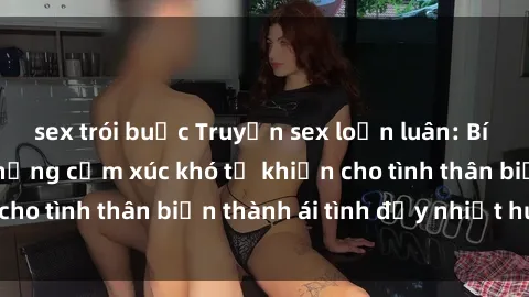 sex trói buộc Truyện sex loạn luân: Bí mật gia đình và những cảm xúc khó tả khiến cho tình thân biến thành ái tình đầy nhiệt huyết