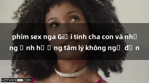 phim sex nga Giới tính cha con và những ảnh hưởng tâm lý không ngờ đến