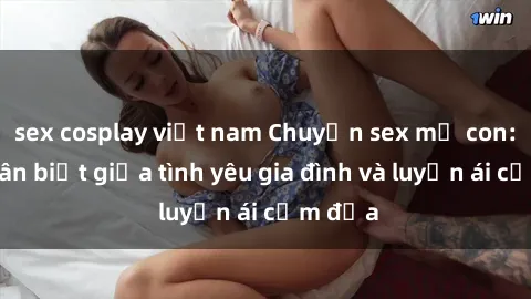 sex cosplay việt nam Chuyện sex mẹ con: Sự phân biệt giữa tình yêu gia đình và luyến ái cấm địa