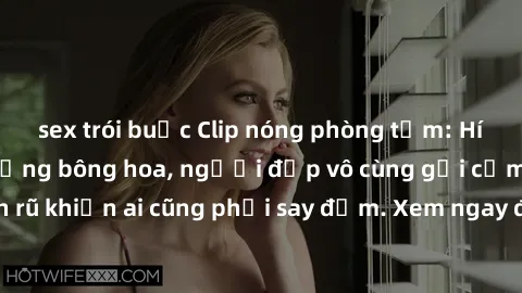 sex trói buộc Clip nóng phòng tắm: Hít thở nồng nàn hương bông hoa, người đẹp vô cùng gợi cảm và quyến rũ khiến ai cũng phải say đắm. Xem ngay để trải nghiệm điều đặc biệt!
