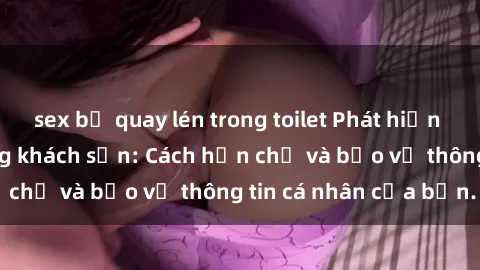 sex bị quay lén trong toilet Phát hiện sex camera ẩn trong khách sạn: Cách hạn chế và bảo vệ thông tin cá nhân của bạn.
