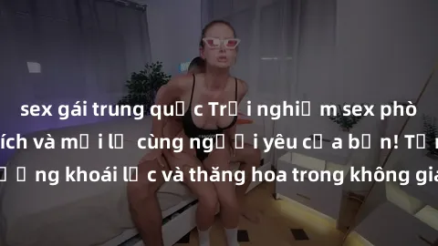 sex gái trung quốc Trải nghiệm sex phòng tắm đầy kích thích và mới lạ cùng người yêu của bạn! Tận hưởng khoái lạc và thăng hoa trong không gian tắm ấm áp và gợi cảm.