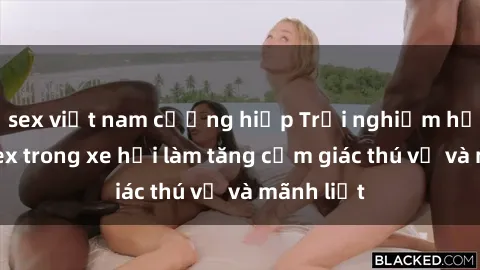 sex việt nam cưỡng hiếp Trải nghiệm hứa hẹn: Sex trong xe hơi làm tăng cảm giác thú vị và mãnh liệt