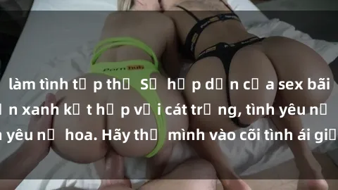 làm tình tập thể Sự hấp dẫn của sex bãi biển: Khi sóng biển xanh kết hợp với cát trắng, tình yêu nở hoa. Hãy thả mình vào cõi tình ái giữa sóng biển!
