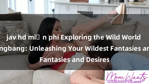 jav hd miễn phí Exploring the Wild World of Sex Gangbang: Unleashing Your Wildest Fantasies and Desires