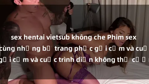 sex hentai vietsub không che Phim sex cosplay: Giấc mơ  cùng những bộ trang phục gợi cảm và cuộc trình diễn không thể cưỡng lại!