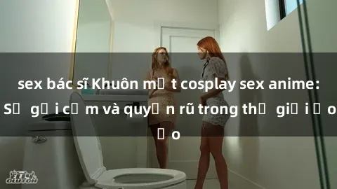 sex bác sĩ Khuôn mặt cosplay sex anime: Sự gợi cảm và quyến rũ trong thế giới ảo
