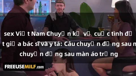 sex Việt Nam Chuyện kể về cuộc tình đầy nhiệt huyết giữa bác sĩ và y tá: Câu chuyện đằng sau màn áo trắng