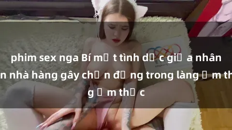 phim sex nga Bí mật tình dục giữa nhân viên nhà hàng gây chấn động trong làng ẩm thực