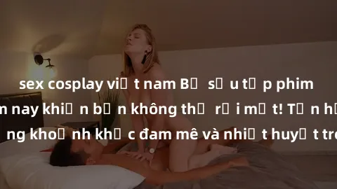 sex cosplay việt nam Bộ sưu tập phim sex Mỹ hot nhất năm nay khiến bạn không thể rời mắt! Tận hưởng những khoảnh khắc đam mê và nhiệt huyết trong các tác phẩm nóng bỏng này!