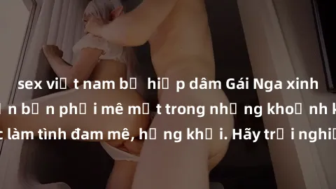 sex việt nam bị hiếp dâm Gái Nga xinh đẹp, tài năng khiến bạn phải mê mệt trong những khoảnh khắc làm tình đam mê, hứng khởi. Hãy trải nghiệm cùng họ ngay hôm nay!