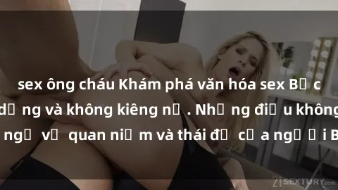 sex ông cháu Khám phá văn hóa sex Bắc Âu: Sự tự do, đa dạng và không kiêng nể. Những điều không ngờ về quan niệm và thái độ của người Bắc Âu đối với tình dục.