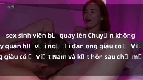 sex sinh viên bị quay lén Chuyện không thể tin nổi: Gái Tây quan hệ với người đàn ông giàu có ở Việt Nam và kết hôn sau chỉ một tháng