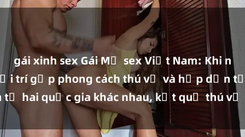 gái xinh sex Gái Mỹ sex Việt Nam: Khi nền công nghiệp giải trí gặp phong cách thú vị và hấp dẫn từ hai quốc gia khác nhau, kết quả thú vị không thể bỏ qua.