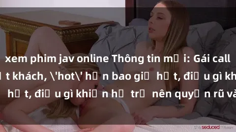 xem phim jav online Thông tin mới: Gái call girl Việt Nam đắt khách, 'hot' hơn bao giờ hết, điều gì khiến họ trở nên quyến rũ và đáng chú ý?