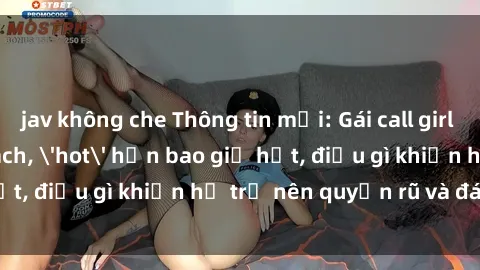 jav không che Thông tin mới: Gái call girl Việt Nam đắt khách, 'hot' hơn bao giờ hết, điều gì khiến họ trở nên quyến rũ và đáng chú ý?