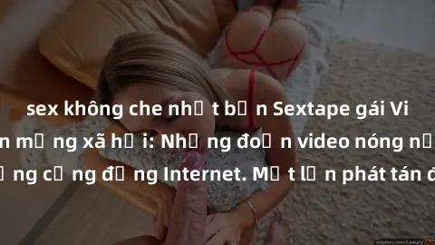 sex không che nhật bản Sextape gái Việt Nam gây sốt trên mạng xã hội: Những đoạn video nóng nực kỳ gây chấn động cộng đồng Internet. Một lần phát tán đã khiến người xem không thể rời mắt.