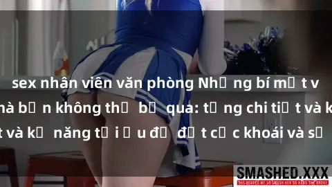sex nhân viên văn phòng Những bí mật về sex người lớn mà bạn không thể bỏ qua: từng chi tiết và kỹ năng tối ưu để đạt cực khoái và sự hài lòng tối đa.