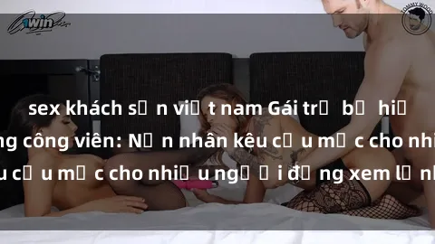 sex khách sạn việt nam Gái trẻ bị hiếp dâm bạo lực trong công viên: Nạn nhân kêu cứu mặc cho nhiều người đứng xem lạnh lùng