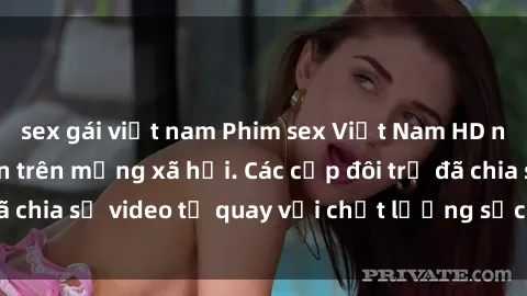 sex gái việt nam Phim sex Việt Nam HD ngày càng phổ biến trên mạng xã hội. Các cặp đôi trẻ đã chia sẻ video tự quay với chất lượng sắc nét, gợi cảm.