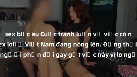 sex bắc âu Cuộc tranh luận về việc có nên hợp pháp hóa sex loli ở Việt Nam đang nóng lên. Đồng thời, cũng có những người phản đối gay gắt việc này vì lo ngại về tác động tiêu cực lên trẻ em và xã hội.
