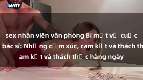 sex nhân viên văn phòng Bí mật về cuộc sống sex của bác sĩ: Những cảm xúc, cam kết và thách thức hàng ngày
