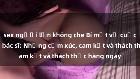 sex người lớn không che Bí mật về cuộc sống sex của bác sĩ: Những cảm xúc, cam kết và thách thức hàng ngày
