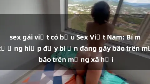 sex gái việt có bầu Sex Việt Nam: Bí mật về vụ cưỡng hiếp đầy bí ẩn đang gây bão trên mạng xã hội