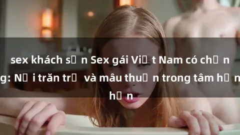 sex khách sạn Sex gái Việt Nam có chồng: Nỗi trăn trở và mâu thuẫn trong tâm hồn