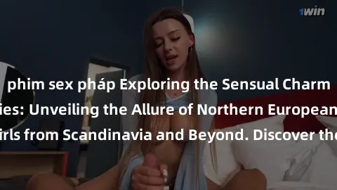 phim sex pháp Exploring the Sensual Charms of Nordic Beauties: Unveiling the Allure of Northern European Sexiness in Girls from Scandinavia and Beyond. Discover the Seductive Secrets of Northern Europ