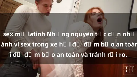 sex mỹ latinh Những nguyên tắc cần nhớ khi thực hiện hành vi sex trong xe hơi để đảm bảo an toàn và tránh rủi ro.